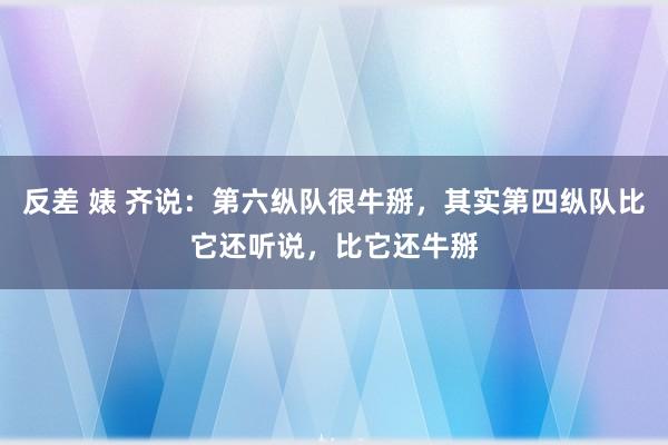 反差 婊 齐说：第六纵队很牛掰，其实第四纵队比它还听说，比它还牛掰