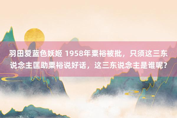 羽田爱蓝色妖姬 1958年粟裕被批，只须这三东说念主匡助粟裕说好话，这三东说念主是谁呢？