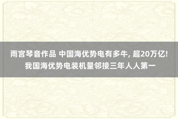 雨宫琴音作品 中国海优势电有多牛, 超20万亿! 我国海优势电装机量邻接三年人人第一