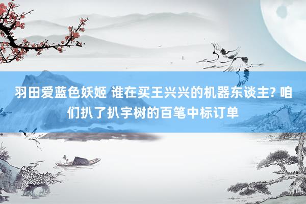 羽田爱蓝色妖姬 谁在买王兴兴的机器东谈主? 咱们扒了扒宇树的百笔中标订单