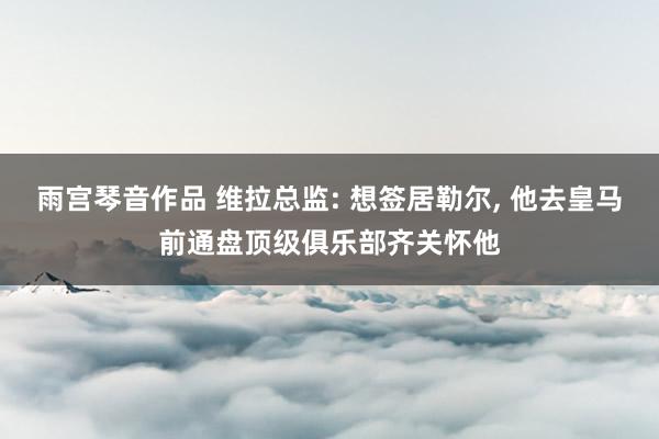 雨宫琴音作品 维拉总监: 想签居勒尔, 他去皇马前通盘顶级俱乐部齐关怀他
