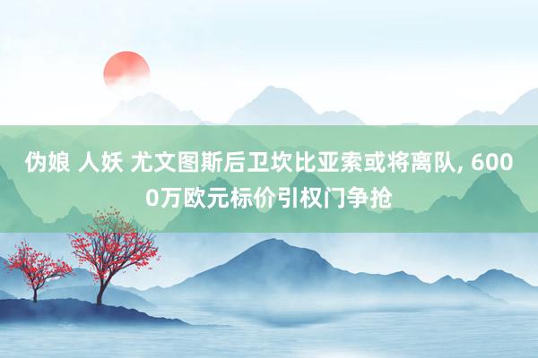 伪娘 人妖 尤文图斯后卫坎比亚索或将离队, 6000万欧元标价引权门争抢