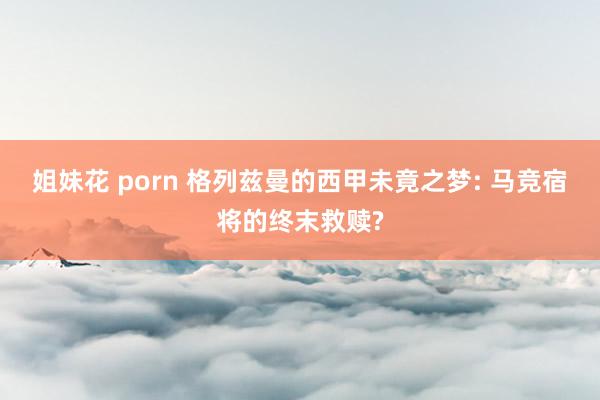 姐妹花 porn 格列兹曼的西甲未竟之梦: 马竞宿将的终末救赎?