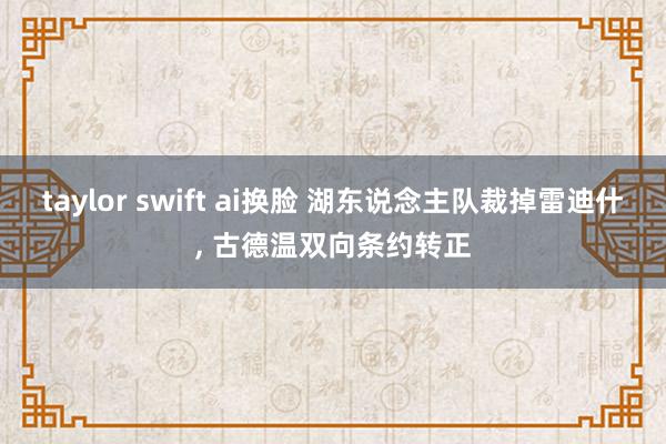 taylor swift ai换脸 湖东说念主队裁掉雷迪什, 古德温双向条约转正
