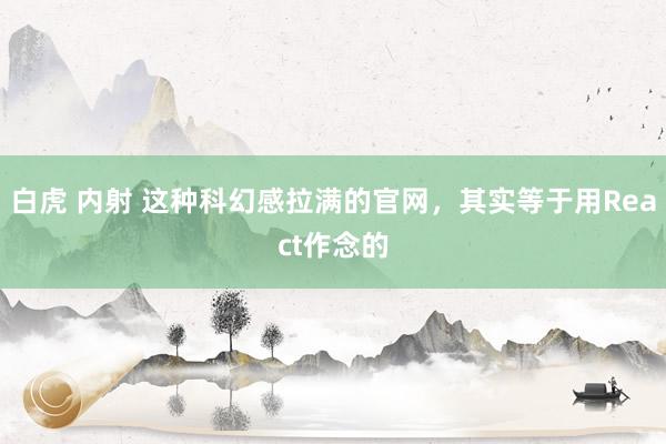 白虎 内射 这种科幻感拉满的官网，其实等于用React作念的