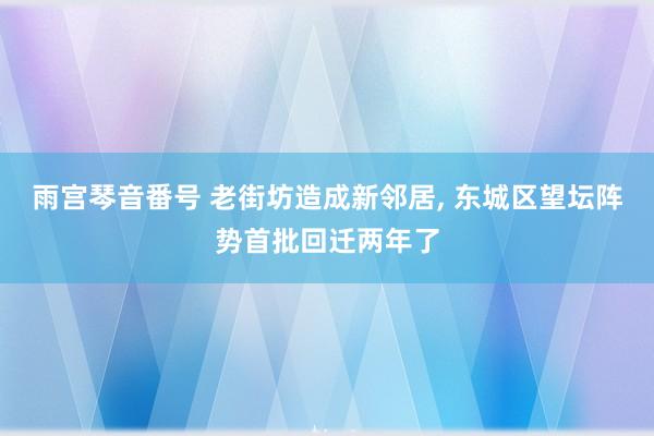 雨宫琴音番号 老街坊造成新邻居, 东城区望坛阵势首批回迁两年了