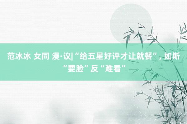 范冰冰 女同 漫·议|“给五星好评才让就餐”, 如斯“要脸”反“难看”