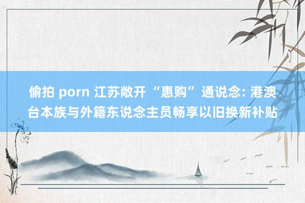 偷拍 porn 江苏敞开 “惠购” 通说念: 港澳台本族与外籍东说念主员畅享以旧换新补贴