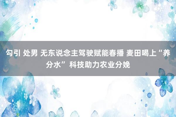 勾引 处男 无东说念主驾驶赋能春播 麦田喝上“养分水” 科技助力农业分娩