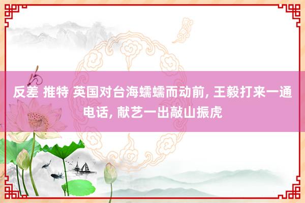 反差 推特 英国对台海蠕蠕而动前, 王毅打来一通电话, 献艺一出敲山振虎
