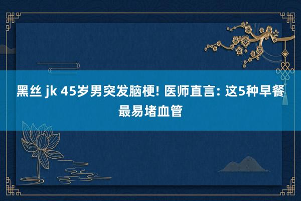 黑丝 jk 45岁男突发脑梗! 医师直言: 这5种早餐最易堵血管