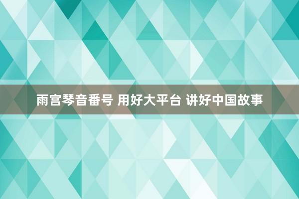 雨宫琴音番号 用好大平台 讲好中国故事