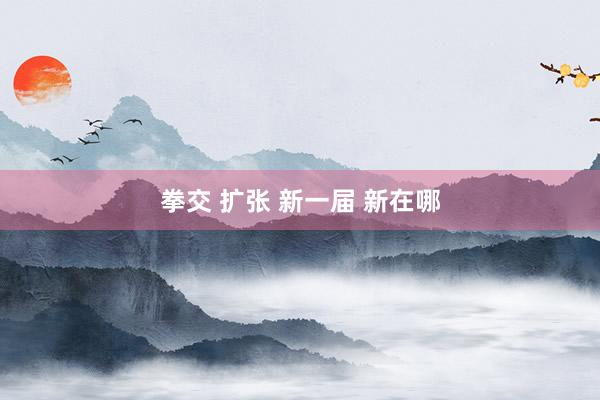 拳交 扩张 新一届 新在哪