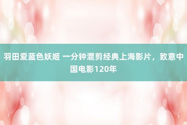 羽田爱蓝色妖姬 一分钟混剪经典上海影片，致意中国电影120年