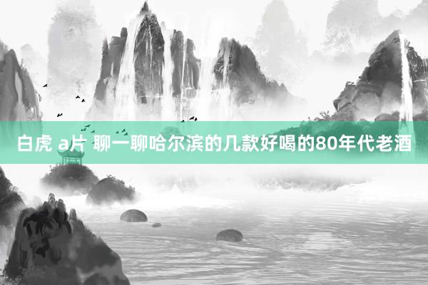 白虎 a片 聊一聊哈尔滨的几款好喝的80年代老酒