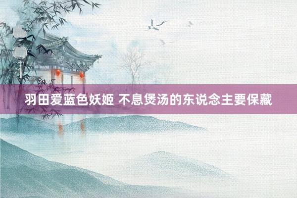 羽田爱蓝色妖姬 不息煲汤的东说念主要保藏