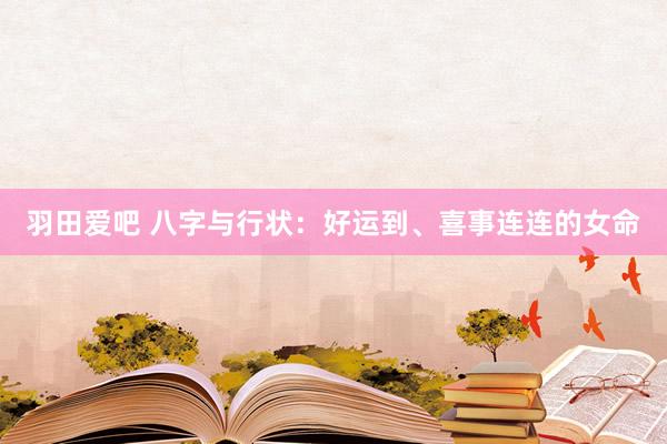 羽田爱吧 八字与行状：好运到、喜事连连的女命