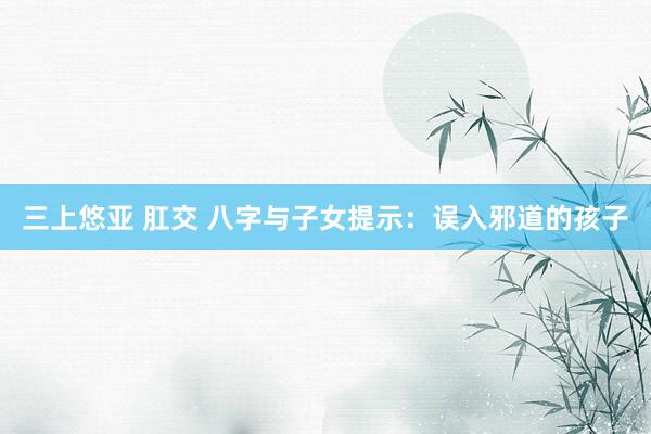 三上悠亚 肛交 八字与子女提示：误入邪道的孩子